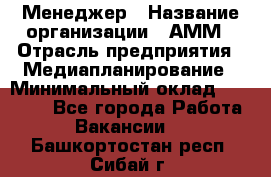 Менеджер › Название организации ­ АММ › Отрасль предприятия ­ Медиапланирование › Минимальный оклад ­ 30 000 - Все города Работа » Вакансии   . Башкортостан респ.,Сибай г.